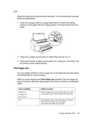 Page 31Printing with Mac OS X31
Off
Select this setting to cut the printouts manually. To cut the printouts manually, 
follow the steps below.
1. Press the  paper feed or  paper feed button to match the cutting 
position on the paper with the cutting position on the left side of the print 
head.
2. Press the  paper source button to select  roll auto cut on.
3. Press and hold the  paper source button for 3 seconds. The printer cuts 
the printout at the cutting position.
Print Page Line
You can specify whether to...