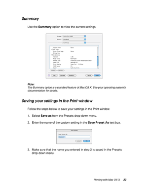 Page 33Printing with Mac OS X33
Summary
Use the Summary option to view the current settings.
Note:
The Summary option is a standard feature of Mac OS X. See your operating system’s 
documentation for details.
Saving your settings in the Print window
Follow the steps below to save your settings in the Print window.
1. Select Save as from the Presets drop-down menu. 
2. Enter the name of the custom setting in the Save Preset As text box.
3. Make sure that the name you entered in step 2 is saved in the Presets...