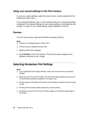 Page 3434Printing with Mac OS X
Using your saved settings in the Print window
To use your saved settings, select the name of your custom setting from the 
Presets pull-down menu.
If you change the Media Type or Color settings while your customized setting 
is selected in the Saved Settings list, your saved setting is not affected by the 
change. To return to your saved setting, simply reselect it in the list.
Preview
You can see how your data will look before actually printing it.
Note:
❏Preview is a standard...