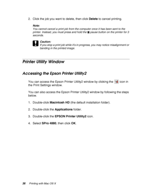 Page 3636Printing with Mac OS X
2. Click the job you want to delete, then click Delete to cancel printing.
Note:
You cannot cancel a print job from the computer once it has been sent to the 
printer. Instead, you must press and hold the   pause button on the printer for 3 
seconds.
c
Caution:
If you stop a print job while it’s in progress, you may notice misalignment or 
banding in the printed image.
Printer Utility Window
Accessing the Epson Printer Utility2
You can access the Epson Printer Utility2 window by...