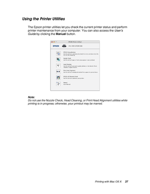 Page 37Printing with Mac OS X37
Using the Printer Utilities
The Epson printer utilities let you check the current printer status and perform 
printer maintenance from your computer. You can also access the User’s 
Guide by clicking the Manual button.
Note:
Do not use the Nozzle Check, Head Cleaning, or Print Head Alignment utilities while 
printing is in progress; otherwise, your printout may be marred.
 