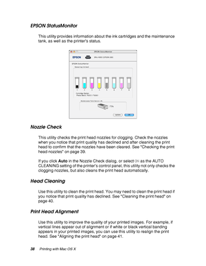 Page 3838Printing with Mac OS X
EPSON StatusMonitor
This utility provides information about the ink cartridges and the maintenance 
tank, as well as the printer’s status.
Nozzle Check
This utility checks the print head nozzles for clogging. Check the nozzles 
when you notice that print quality has declined and after cleaning the print 
head to confirm that the nozzles have been cleared. See Checking the print 
head nozzles on page 39.
If you click Auto in the Nozzle Check dialog, or select ON as the AUTO...