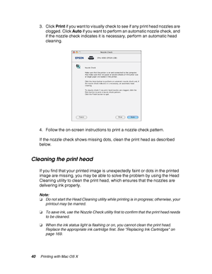 Page 4040Printing with Mac OS X
3. Click Print if you want to visually check to see if any print head nozzles are 
clogged. Click Auto if you want to perform an automatic nozzle check, and 
if the nozzle check indicates it is necessary, perform an automatic head 
cleaning.
4. Follow the on-screen instructions to print a nozzle check pattern.
If the nozzle check shows missing dots, clean the print head as described 
below.
Cleaning the print head
If you find that your printed image is unexpectedly faint or dots...