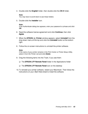 Page 43Printing with Mac OS X43
4. Double-click the English folder, then double-click the OS X folder.
Note:
You may have to scroll down to see these folders.
5. Double-click the Installer icon.
Note:
If the Authenticate dialog box appears, enter your password or phrase and click 
OK.
6. Read the software license agreement and click Continue, then click 
Agree.
7. When the EPSON_IJ_Printer window appears, select Uninstall from the 
drop-down menu at the top and click the Uninstall button at the bottom 
right....