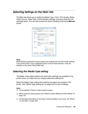 Page 49Printing with Windows49
Selecting Settings on the Main Tab
The Main tab allows you to select the Media Type, Color, Print Quality, Mode, 
Paper Source, Paper Size, and Borderless settings, and also check the ink 
cartridge status. You can also access the User’s Guide by clicking the Manual 
button.
Note:
Most Windows applications feature paper size settings that override similar settings 
in the printer driver. If your application does not have these features, verify the 
settings on the printer driver’s...