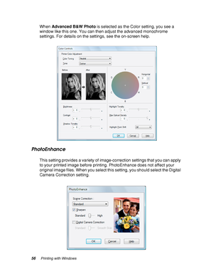 Page 5656Printing with Windows
When Advanced B&W Photo is selected as the Color setting, you see a 
window like this one. You can then adjust the advanced monochrome 
settings. For details on the settings, see the on-screen help.
PhotoEnhance
This setting provides a variety of image-correction settings that you can apply 
to your printed image before printing. PhotoEnhance does not affect your 
original image files. When you select this setting, you should select the Digital 
Camera Correction setting.
 