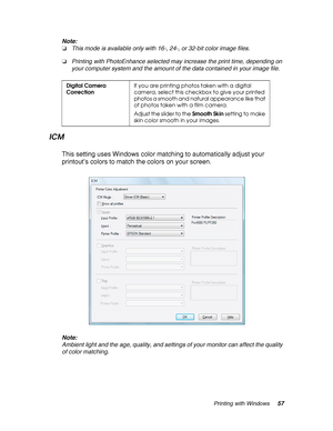 Page 57Printing with Windows57 Note:
❏This mode is available only with 16-, 24-, or 32-bit color image files.
❏Printing with PhotoEnhance selected may increase the print time, depending on 
your computer system and the amount of the data contained in your image file.
ICM
This setting uses Windows color matching to automatically adjust your 
printout’s colors to match the colors on your screen.
Note:
Ambient light and the age, quality, and settings of your monitor can affect the quality 
of color matching....