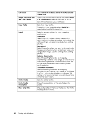 Page 5858Printing with Windows
ICM ModeSelect Driver ICM (Basic), Driver ICM (Advanced) 
or Host ICM.
Image, Graphics, and 
Text checkboxesThese checkboxes are available only when Driver 
ICM (Advanced) is selected as the ICM Mode. 
Select the checkbox you want to set.
Input ProfileSelect an input profile.
This setting is not available when Host ICM is 
selected as the ICM Mode setting.
IntentSelect a rendering intent or color mapping 
preference:
Saturation: 
Select this option when printing presentation...