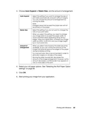 Page 65Printing with Windows65
3. Choose Auto Expand or Retain Size, and the amount of enlargement.
4. Select your roll paper options. See Selecting the Roll Paper Option 
settings on page 68.
5. Click OK.
6. Start printing your image from your application.
Auto ExpandSelect this setting if you want to enlarge the size of 
print data automatically and print without margins. 
You can choose the amount of enlargement by 
moving the slider.
Note:
Enlarged areas that exceed the paper size will not 
be printed on...