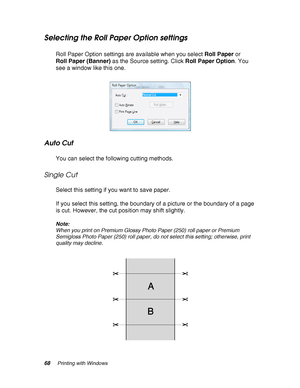 Page 6868Printing with Windows
Selecting the Roll Paper Option settings
Roll Paper Option settings are available when you select Roll Paper or 
Roll Paper (Banner) as the Source setting. Click Roll Paper Option. You 
see a window like this one.
Auto Cut
You can select the following cutting methods.
Single Cut
Select this setting if you want to save paper.
If you select this setting, the boundary of a picture or the boundary of a page 
is cut. However, the cut position may shift slightly.
Note:
When you print on...