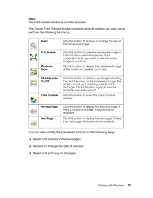 Page 73Printing with Windows73 Note:
The Print Preview window is not color accurate.
The Epson Print Preview toolbar contains several buttons you can use to 
perform the following functions.
You can also modify the previewed print job in the following ways:
❏Select and preview individual pages.
❏Reduce or enlarge the size of preview.
❏Select and print any or all pages.
ZoomClick this button to reduce or enlarge the size of 
the previewed image.
Fit to ScreenClick this button to scale the previewed image so...