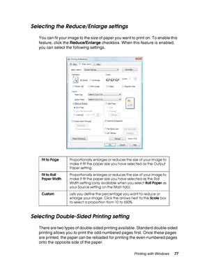 Page 77Printing with Windows77
Selecting the Reduce/Enlarge settings
You can fit your image to the size of paper you want to print on. To enable this 
feature, click the Reduce/Enlarge checkbox. When this feature is enabled, 
you can select the following settings.
Selecting Double-Sided Printing setting
There are two types of double-sided printing available. Standard double-sided 
printing allows you to print the odd-numbered pages first. Once these pages 
are printed, the paper can be reloaded for printing the...