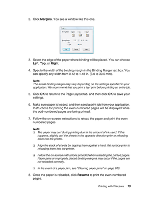 Page 79Printing with Windows79
2. Click Margins. You see a window like this one.
3. Select the edge of the paper where binding will be placed. You can choose 
Left, Top, or Right.
4. Specify the width of the binding margin in the Binding Margin text box. You 
can specify any width from 0.12 to 1.18 in. (3.0 to 30.0 mm).
Note:
The actual binding margin may vary depending on the settings specified in your 
application. We recommend that you print a test print before printing an entire job.
5. Click OK to return...