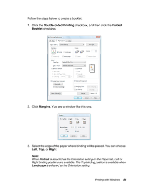 Page 81Printing with Windows81
Follow the steps below to create a booklet.
1. Click the Double-Sided Printing checkbox, and then click the Folded 
Booklet checkbox.
2. Click Margins. You see a window like this one.
3. Select the edge of the paper where binding will be placed. You can choose 
Left, Top, or Right.
Note:
When Portrait is selected as the Orientation setting on the Paper tab, Left or 
Right binding positions are available. The Top binding position is available when 
Landscape is selected as the...