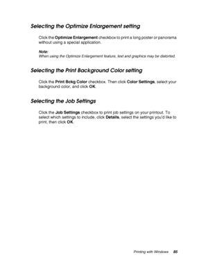 Page 85Printing with Windows85
Selecting the Optimize Enlargement setting
Click the Optimize Enlargement checkbox to print a long poster or panorama 
without using a special application.
Note:
When using the Optimize Enlargement feature, text and graphics may be distorted.
Selecting the Print Background Color setting
Click the Print Bckg Color checkbox. Then click Color Settings, select your 
background color, and click OK.
Selecting the Job Settings
Click the Job Settings checkbox to print job settings on your...