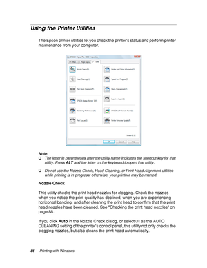 Page 8686Printing with Windows
Using the Printer Utilities
The Epson printer utilities let you check the printer’s status and perform printer 
maintenance from your computer.
Note:
❏The letter in parentheses after the utility name indicates the shortcut key for that 
utility. Press ALT and the letter on the keyboard to open that utility.
❏Do not use the Nozzle Check, Head Cleaning, or Print Head Alignment utilities 
while printing is in progress; otherwise, your printout may be marred.
Nozzle Check
This utility...