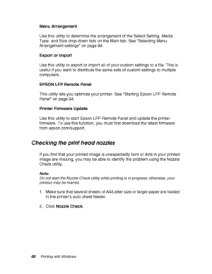 Page 8888Printing with Windows
Menu Arrangement
Use this utility to determine the arrangement of the Select Setting, Media 
Type, and Size drop-down lists on the Main tab. See Selecting Menu 
Arrangement settings on page 94.
Export or Import
Use this utility to export or import all of your custom settings to a file. This is 
useful if you want to distribute the same sets of custom settings to multiple 
computers.
EPSON LFP Remote Panel
This utility lets you optimize your printer. See Starting Epson LFP Remote...