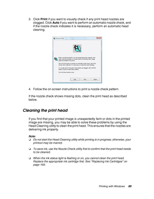 Page 89Printing with Windows89
3. Click Print if you want to visually check if any print head nozzles are 
clogged. Click Auto if you want to perform an automatic nozzle check, and 
if the nozzle check indicates it is necessary, perform an automatic head 
cleaning.
4. Follow the on-screen instructions to print a nozzle check pattern.
If the nozzle check shows missing dots, clean the print head as described 
below.
Cleaning the print head
If you find that your printed image is unexpectedly faint or dots in the...