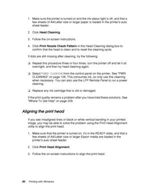 Page 9090Printing with Windows
1. Make sure the printer is turned on and the ink status light is off, and that a 
few sheets of A4/Letter size or larger paper is loaded in the printer’s auto 
sheet feeder.
2. Click Head Cleaning.
3. Follow the on-screen instructions.
4. Click Print Nozzle Check Pattern in the Head Cleaning dialog box to 
confirm that the head is clean and to reset the cleaning cycle.
If dots are still missing after cleaning, try the following:
❏Repeat this procedure three or four times, turn...