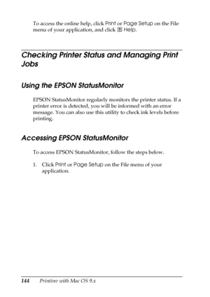 Page 144144Printing with Mac OS 9.x To access the online help, click Print or Page Setup on the File 
menu of your application, and click   Help. 
Checking Printer Status and Managing Print 
Jobs
Using the EPSON StatusMonitor
EPSON StatusMonitor regularly monitors the printer status. If a 
printer error is detected, you will be informed with an error 
message. You can also use this utility to check ink levels before 
printing.
Accessing EPSON StatusMonitor
To access EPSON StatusMonitor, follow the steps below....