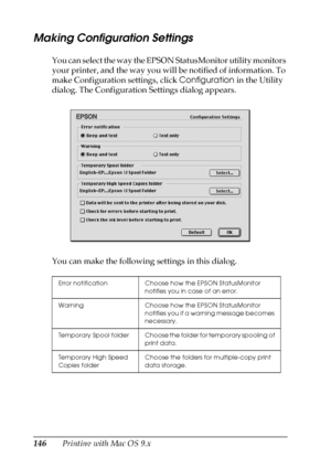 Page 146146Printing with Mac OS 9.x
Making Configuration Settings
You can select the way the EPSON StatusMonitor utility monitors 
your printer, and the way you will be notified of information. To 
make Configuration settings, click Configuration in the Utility 
dialog. The Configuration Settings dialog appears.
You can make the following settings in this dialog.
Error notification Choose how the EPSON StatusMonitor 
notifies you in case of an error.
Warning Choose how the EPSON StatusMonitor 
notifies you if a...