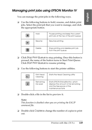 Page 149Printing with Mac OS 9.x149
2
2
2
2
2
2
2
2
2
2
2
2
English
Managing print jobs using EPSON Monitor IV
You can manage the print jobs in the following ways.
❏Use the following buttons to hold, resume, and delete print 
jobs. Select the print job that you want to manage, and click 
the appropriate button. 
❏Click Stop Print Queue to stop printing. Once this button is 
pressed, the name of the button turns to Start Print Queue. 
Click Start Print Queue to resume printing.
❏Use the following buttons to start...