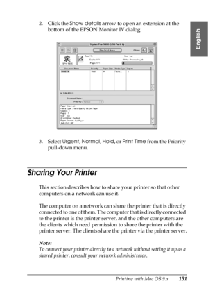 Page 151Printing with Mac OS 9.x151
2
2
2
2
2
2
2
2
2
2
2
2
English
2. Click the Show details arrow to open an extension at the 
bottom of the EPSON Monitor IV dialog. 
3. Select Urgent, Normal, Hold, or Print Time from the Priority 
pull-down menu.
Sharing Your Printer
This section describes how to share your printer so that other 
computers on a network can use it.
The computer on a network can share the printer that is directly 
connected to one of them. The computer that is directly connected 
to the printer...