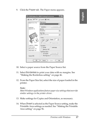 Page 17Printing with Windows17
1
1
1
1
1
1
1
1
1
1
1
1
English
9. Click the Paper tab. The Paper menu appears.
10. Select a paper source from the Paper Source list.
11. Select Borderless to print your data with no margins. See 
“Making the Borderless setting” on page 46.
12. From the Paper Size list, select the size of paper loaded in the 
printer.
Note:
Most Windows applications feature paper size settings that override 
similar settings in the printer driver.
13. Make settings for Copies and Orientation, as...