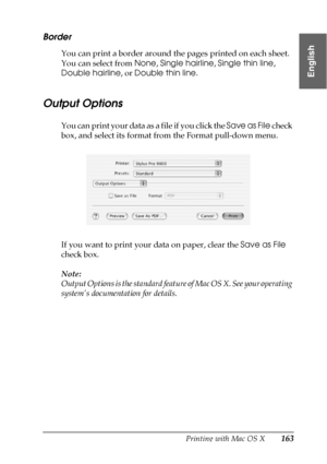 Page 163Printing with Mac OS X163
3
3
3
3
3
3
3
3
3
3
3
3
English
Border
You can print a border around the pages printed on each sheet. 
You can select from None, Single hairline, Single thin line, 
Double hairline, or Double thin line.
Output Options
You can print your data as a file if you click the Save as File check 
box, and select its format from the Format pull-down menu.
If you want to print your data on paper, clear the Save as File 
check box.
Note:
Output Options is the standard feature of Mac OS X....