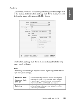 Page 169Printing with Mac OS X169
3
3
3
3
3
3
3
3
3
3
3
3
English
Custom
Custom lets you make a wide range of changes with a single click 
of the mouse. In the Custom Settings pull-down menu, you will 
find ready-made settings provided by Epson. 
The Custom Settings pull-down menu includes the following 
ready-made settings.
Note:
These ready-made settings may be dimmed, depending on the Media 
Type and Color settings.
Advanced Photo
Advanced Photo 
2880 dpiGood for printing scanned photos and digitally...