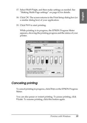 Page 19Printing with Windows19
1
1
1
1
1
1
1
1
1
1
1
1
English
17. Select Multi-Page, and then make settings as needed. See 
“Making Multi-Page settings” on page 62 for details.
18. Click OK. The screen returns to the Print Setup dialog box (or 
a similar dialog box) of your application.
19. Click Print to start printing.
While printing is in progress, the EPSON Progress Meter 
appears, showing the printing progress and the status of your 
printer.
P
Canceling printing
To cancel printing in progress, click Stop...