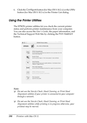 Page 190190Printing with Mac OS X 6. Click the Configure button (for Mac OS X 10.2.x) or the Utility 
button (for Mac OS X 10.3.x) in the Printer List dialog.
Using the Printer Utilities
The EPSON printer utilities let you check the current printer 
status and perform printer maintenance from your computer. 
You can also access the User’s Guide, the paper information, and 
the Technical Support Web Site by clicking the Print Assistant 
button.
Note:
❏Do not use the Nozzle Check, Head Cleaning, or Print Head...