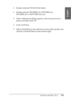 Page 197Printing with Mac OS X197
3
3
3
3
3
3
3
3
3
3
3
3
English
3. Double-click the Printer Driver folder.
4. Double-click the SPro9800_xxx, SPro9400_xxx, 
SPro7800_xxx, or SPro7400_xxx icon.
5. If the Authenticate dialog appears, enter the password or 
phrase and then click OK.
6. Click Continue.
7. Select Uninstall from the pull-down menu at the top left, and 
click the Uninstall button at the bottom right.
 