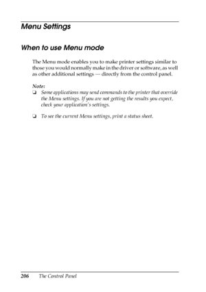 Page 206206The Control Panel
Menu Settings
When to use Menu mode
The Menu mode enables you to make printer settings similar to 
those you would normally make in the driver or software, as well 
as other additional settings — directly from the control panel. 
Note:
❏Some applications may send commands to the printer that override 
the Menu settings. If you are not getting the results you expect, 
check your application’s settings.
❏To see the current Menu settings, print a status sheet.
 