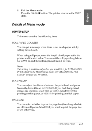 Page 213The Control Panel213
4
4
4
4
4
4
4
4
4
4
4
4
English
8.Exit the Menu mode.
Press the Pause 
 button. The printer returns to the READY 
state.
Details of Menu mode
PRINTER SETUP
This menu contains the following items.
ROLL PAPER COUNTER
You can get a message when there is not much paper left, by 
setting the roll alert.
When using roll paper, enter the length of roll paper set in the 
printer and the alert value. You can set the roll paper length from 
5.0 to 99.5 m, and the roll length alert from 1 to 15...