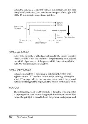 Page 216216The Control Panel When the same data is printed with a 3 mm margin and a 15 mm 
margin and compared, you may notice that part of the right side 
of the 15 mm margin image is not printed.
PAPER SIZE CHECK
Select ON to check the width of paper loaded in the printer to match 
the data width. When you select OFF, the printer may print beyond 
the width of paper even if the paper width does not match the 
data. We recommend you select ON.
PAPER SKEW CHECK
When you select ON, if the paper is not straight,...