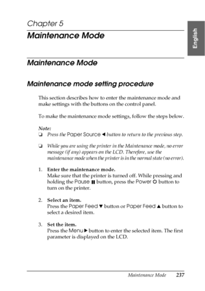 Page 237Maintenance Mode237
5
5
5
5
5
5
5
5
5
5
5
5
English
Chapter 5
Maintenance Mode
Maintenance Mode
Maintenance mode setting procedure
This section describes how to enter the maintenance mode and 
make settings with the buttons on the control panel.
To make the maintenance mode settings, follow the steps below.
Note:
❏Press the Paper Source l button to return to the previous step.
❏While you are using the printer in the Maintenance mode, no error 
message (if any) appears on the LCD. Therefore, use the...