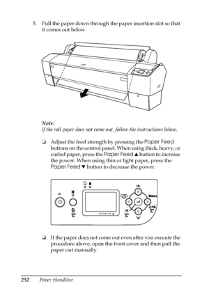 Page 252252Paper Handling 5. Pull the paper down through the paper insertion slot so that 
it comes out below.
Note:
If the roll paper does not come out, follow the instructions below.
❏Adjust the feed strength by pressing the Paper Feed 
buttons on the control panel. When using thick, heavy, or 
curled paper, press the Paper Feed u button to increase 
the power. When using thin or light paper, press the 
Paper Feed d button to decrease the power.
❏If the paper does not come out even after you execute the...