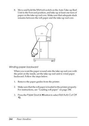 Page 264264Paper Handling 8. Move and hold the Manual switch on the Auto Take-up Reel 
Unit to the Forward position, and take up at least one turn of 
paper on the take-up reel core. Make sure that adequate slack 
remains between the roll paper and the take-up reel core.
Winding paper backward
When you want the paper wound onto the take-up reel core with 
the print on the inside, set the take-up reel unit to wind paper 
backward. Follow the steps below.
1. Remove the paper guides from the printer. 
2. Make sure...