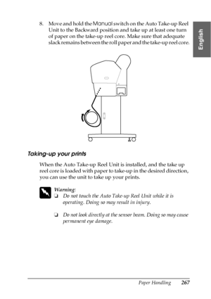 Page 267Paper Handling267
6
6
6
6
6
6
6
6
6
6
6
6
English
8. Move and hold the Manual switch on the Auto Take-up Reel 
Unit to the Backward position and take up at least one turn 
of paper on the take-up reel core. Make sure that adequate 
slack remains between the roll paper and the take-up reel core.
Taking-up your prints
When the Auto Take-up Reel Unit is installed, and the take up 
reel core is loaded with paper to take-up in the desired direction, 
you can use the unit to take up your prints.
w
Warning:
❏Do...