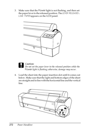 Page 272272Paper Handling 3. Make sure that the Power light is not flashing, and then set 
the paper lever to the released position. The LEVER RELEASED. 
LOAD PAPERappears on the LCD panel.
c
Caution:
Do not set the paper lever to the released position while the 
Power light is flashing; otherwise, damage may occur.
4. Load the sheet into the paper insertion slot until it comes out 
below. Make sure that the right and bottom edges of the sheet 
are straight and in line with the horizontal line and the vertical...