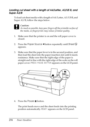 Page 274274Paper Handling
Loading cut sheet with a length of A4/Letter, A3/US B, and 
Super A3/B
To load cut sheet media with a length of A4/Letter, A3/US B, and 
Super A3/B, follow the steps below.
c
Caution:
As much as possible, keep your fingers off the printable surface of 
the media, as fingerprints may reduce printout quality.
1. Make sure that the printer is on and the roll paper cover is 
closed.
2. Press the Paper Source l button repeatedly until Sheet
  
appears.
3. Make sure that the paper lever is in...