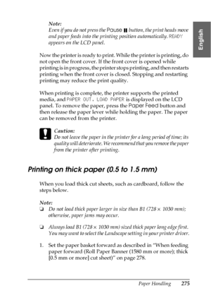 Page 275Paper Handling275
6
6
6
6
6
6
6
6
6
6
6
6
English
Note:
Even if you do not press the Pause  button, the print heads move 
and paper feeds into the printing position automatically. READY 
appears on the LCD panel.
Now the printer is ready to print. While the printer is printing, do 
not open the front cover. If the front cover is opened while 
printing is in progress, the printer stops printing, and then restarts 
printing when the front cover is closed. Stopping and restarting 
printing may reduce the...