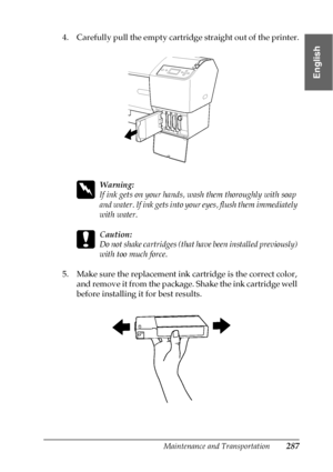 Page 287Maintenance and Transportation287
7
7
7
7
7
7
7
7
7
7
7
7
English
4. Carefully pull the empty cartridge straight out of the printer.
w
Warning:
If ink gets on your hands, wash them thoroughly with soap 
and water. If ink gets into your eyes, flush them immediately 
with water.
c
Caution:
Do not shake cartridges (that have been installed previously) 
with too much force. 
5. Make sure the replacement ink cartridge is the correct color, 
and remove it from the package. Shake the ink cartridge well 
before...