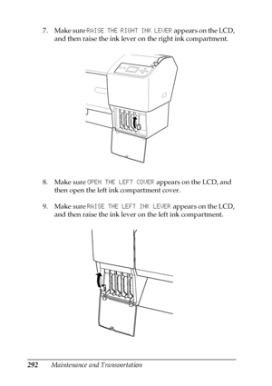 Page 292292Maintenance and Transportation 7. Make sure RAISE THE RIGHT INK LEVER appears on the LCD, 
and then raise the ink lever on the right ink compartment.
8. Make sure OPEN THE LEFT COVER appears on the LCD, and 
then open the left ink compartment cover.
9. Make sure RAISE THE LEFT INK LEVER appears on the LCD, 
and then raise the ink lever on the left ink compartment.
 