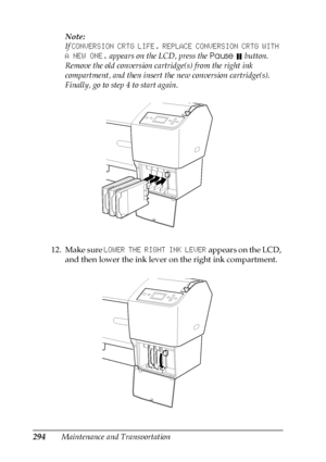 Page 294294Maintenance and TransportationNote:
If CONVERSION CRTG LIFE. REPLACE CONVERSION CRTG WITH 
A NEW ONE. appears on the LCD, press the Pause  button. 
Remove the old conversion cartridge(s) from the right ink 
compartment, and then insert the new conversion cartridge(s). 
Finally, go to step 4 to start again.
12. Make sure LOWER THE RIGHT INK LEVER appears on the LCD, 
and then lower the ink lever on the right ink compartment.
 