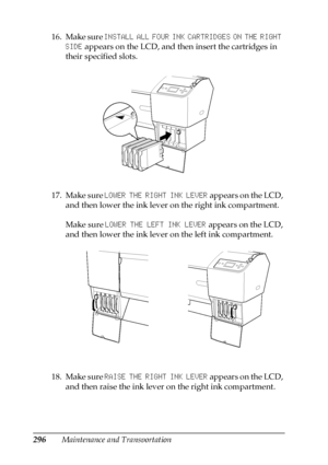 Page 296296Maintenance and Transportation 16. Make sure INSTALL ALL FOUR INK CARTRIDGES ON THE RIGHT 
SIDE appears on the LCD, and then insert the cartridges in 
their specified slots.
17. Make sure LOWER THE RIGHT INK LEVER appears on the LCD, 
and then lower the ink lever on the right ink compartment.
Make sure LOWER THE LEFT INK LEVER appears on the LCD, 
and then lower the ink lever on the left ink compartment.
18. Make sure RAISE THE RIGHT INK LEVER appears on the LCD, 
and then raise the ink lever on the...