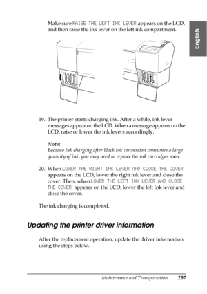 Page 297Maintenance and Transportation297
7
7
7
7
7
7
7
7
7
7
7
7
English
Make sure RAISE THE LEFT INK LEVER appears on the LCD, 
and then raise the ink lever on the left ink compartment.
19. The printer starts charging ink. After a while, ink lever 
messages appear on the LCD. When a message appears on the 
LCD, raise or lower the ink levers accordingly. 
Note:
Because ink charging after black ink conversion consumes a large 
quantity of ink, you may need to replace the ink cartridges soon.
20. When LOWER THE...