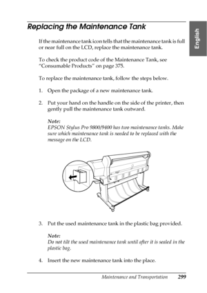 Page 299Maintenance and Transportation299
7
7
7
7
7
7
7
7
7
7
7
7
English
Replacing the Maintenance Tank
If the maintenance tank icon tells that the maintenance tank is full 
or near full on the LCD, replace the maintenance tank.
To check the product code of the Maintenance Tank, see 
“Consumable Products” on page 375.
To replace the maintenance tank, follow the steps below.
1. Open the package of a new maintenance tank.
2. Put your hand on the handle on the side of the printer, then 
gently pull the maintenance...