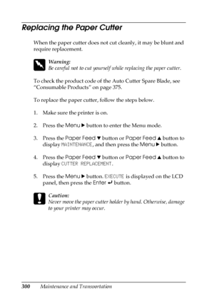 Page 300300Maintenance and Transportation
Replacing the Paper Cutter
When the paper cutter does not cut cleanly, it may be blunt and 
require replacement.
w
Warning:
Be careful not to cut yourself while replacing the paper cutter.
To check the product code of the Auto Cutter Spare Blade, see 
“Consumable Products” on page 375.
To replace the paper cutter, follow the steps below.
1. Make sure the printer is on.
2. Press the Menu r button to enter the Menu mode.
3. Press the Paper Feed d button or Paper Feed u...